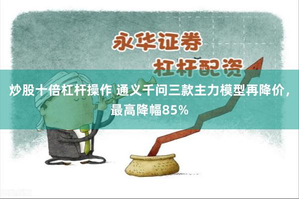 炒股十倍杠杆操作 通义千问三款主力模型再降价，最高降幅85%