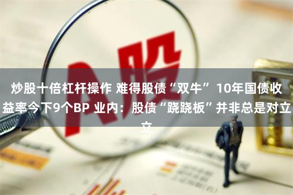 炒股十倍杠杆操作 难得股债“双牛” 10年国债收益率今下9个BP 业内：股债“跷跷板”并非总是对立