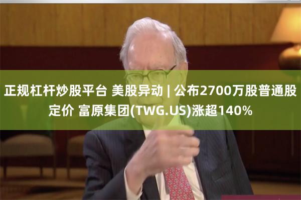 正规杠杆炒股平台 美股异动 | 公布2700万股普通股定价 富原集团(TWG.US)涨超140%