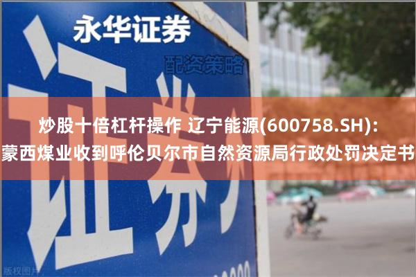 炒股十倍杠杆操作 辽宁能源(600758.SH):蒙西煤业收到呼伦贝尔市自然资源局行政处罚决定书