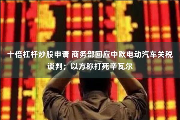 十倍杠杆炒股申请 商务部回应中欧电动汽车关税谈判；以方称打死辛瓦尔