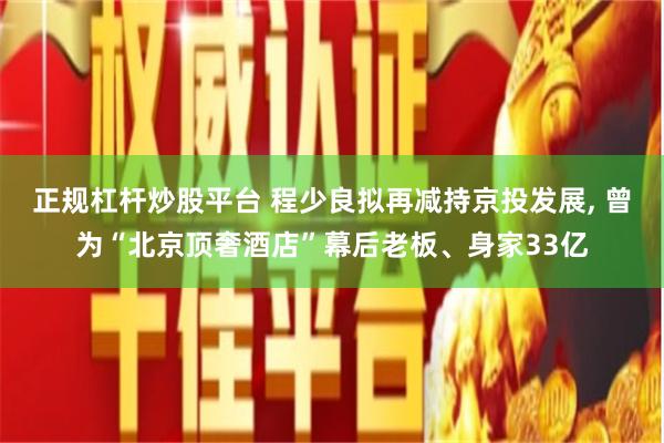 正规杠杆炒股平台 程少良拟再减持京投发展, 曾为“北京顶奢酒店”幕后老板、身家33亿