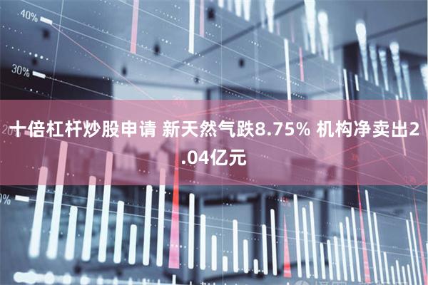 十倍杠杆炒股申请 新天然气跌8.75% 机构净卖出2.04亿元