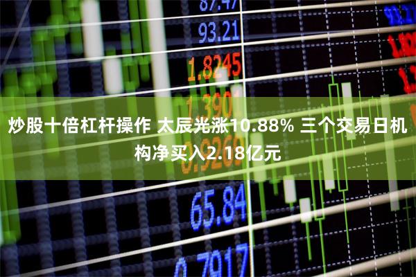 炒股十倍杠杆操作 太辰光涨10.88% 三个交易日机构净买入2.18亿元
