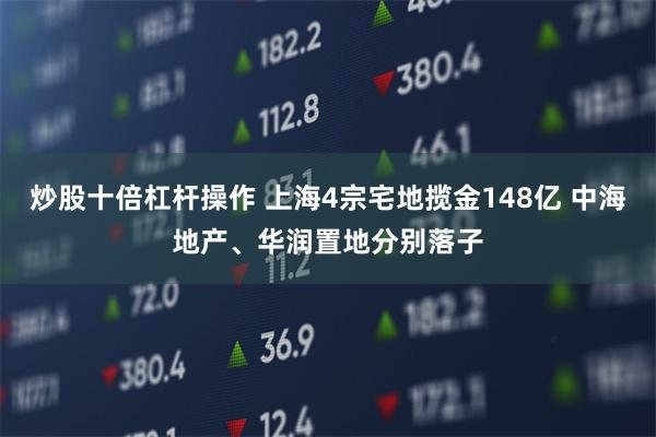 炒股十倍杠杆操作 上海4宗宅地揽金148亿 中海地产、华润置地分别落子