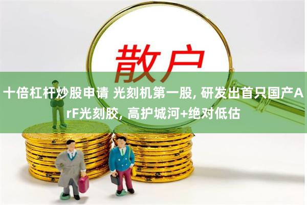 十倍杠杆炒股申请 光刻机第一股, 研发出首只国产ArF光刻胶, 高护城河+绝对低估