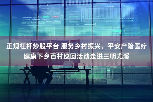 正规杠杆炒股平台 服务乡村振兴，平安产险医疗健康下乡百村巡回活动走进三明尤溪
