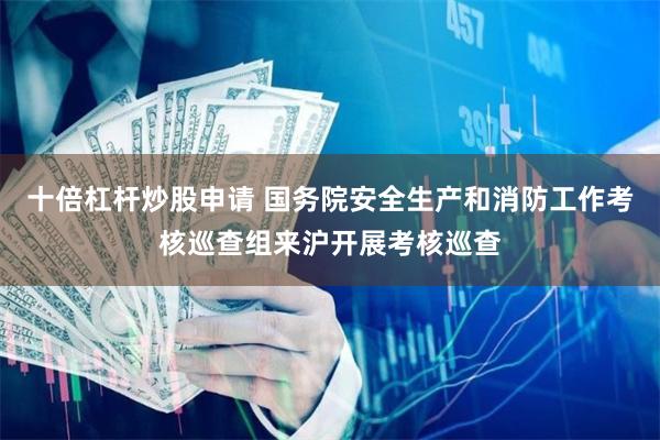 十倍杠杆炒股申请 国务院安全生产和消防工作考核巡查组来沪开展考核巡查