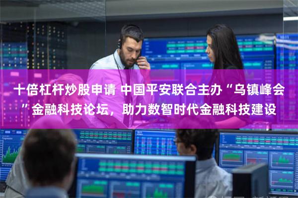十倍杠杆炒股申请 中国平安联合主办“乌镇峰会”金融科技论坛，助力数智时代金融科技建设