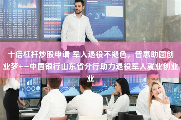十倍杠杆炒股申请 军人退役不褪色，普惠助圆创业梦——中国银行山东省分行助力退役军人就业创业