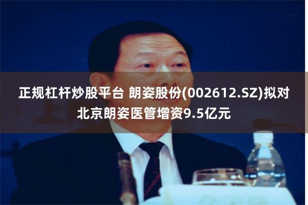 正规杠杆炒股平台 朗姿股份(002612.SZ)拟对北京朗姿医管增资9.5亿元