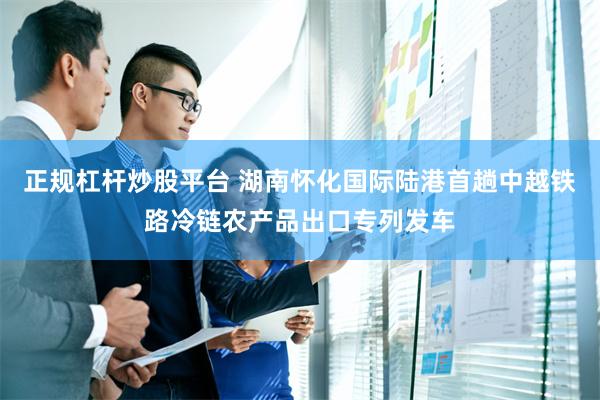 正规杠杆炒股平台 湖南怀化国际陆港首趟中越铁路冷链农产品出口专列发车