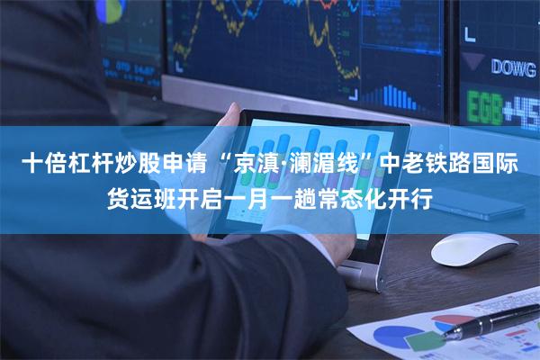 十倍杠杆炒股申请 “京滇·澜湄线”中老铁路国际货运班开启一月一趟常态化开行