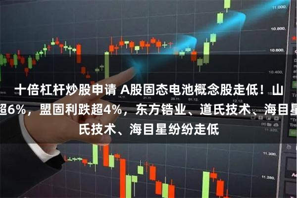 十倍杠杆炒股申请 A股固态电池概念股走低！山东章鼓跌超6%，盟固利跌超4%，东方锆业、道氏技术、海目星纷纷走低