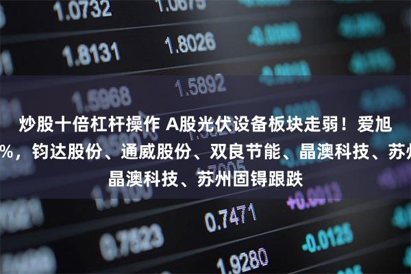 炒股十倍杠杆操作 A股光伏设备板块走弱！爱旭股份跌超5%，钧达股份、通威股份、双良节能、晶澳科技、苏州固锝跟跌