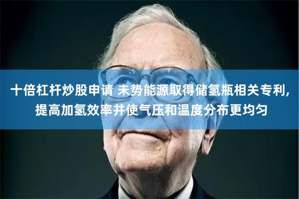 十倍杠杆炒股申请 未势能源取得储氢瓶相关专利, 提高加氢效率并使气压和温度分布更均匀
