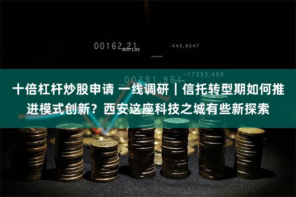 十倍杠杆炒股申请 一线调研｜信托转型期如何推进模式创新？西安这座科技之城有些新探索