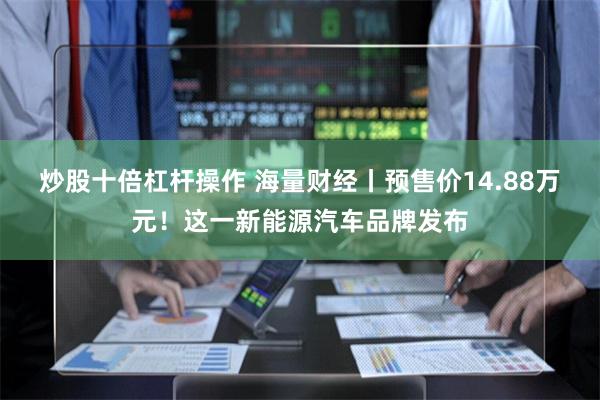 炒股十倍杠杆操作 海量财经丨预售价14.88万元！这一新能源汽车品牌发布