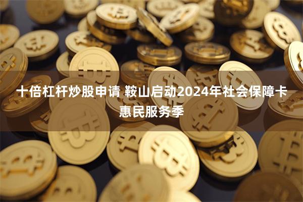 十倍杠杆炒股申请 鞍山启动2024年社会保障卡惠民服务季
