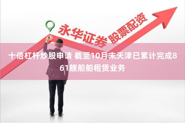 十倍杠杆炒股申请 截至10月末天津已累计完成861艘船舶租赁业务