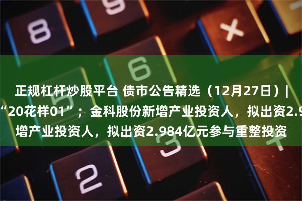 正规杠杆炒股平台 债市公告精选（12月27日）| 花样年延期一年兑付“20花样01”；金科股份新增产业投资人，拟出资2.984亿元参与重整投资