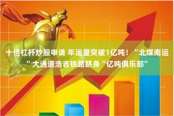 十倍杠杆炒股申请 年运量突破1亿吨！“北煤南运”大通道浩吉铁路跻身“亿吨俱乐部”