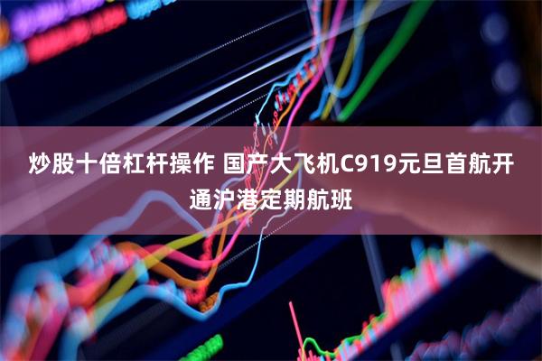 炒股十倍杠杆操作 国产大飞机C919元旦首航开通沪港定期航班