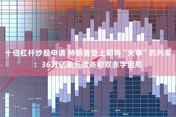 十倍杠杆炒股申请 特朗普登上即将“失事”的列车：36万亿美元债务和双赤字困局