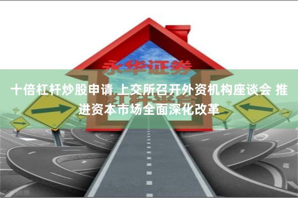 十倍杠杆炒股申请 上交所召开外资机构座谈会 推进资本市场全面深化改革