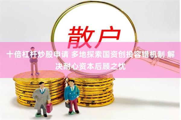 十倍杠杆炒股申请 多地探索国资创投容错机制 解决耐心资本后顾之忧