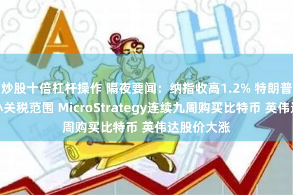 炒股十倍杠杆操作 隔夜要闻：纳指收高1.2% 特朗普否认将缩小关税范围 MicroStrategy连续九周购买比特币 英伟达股价大涨