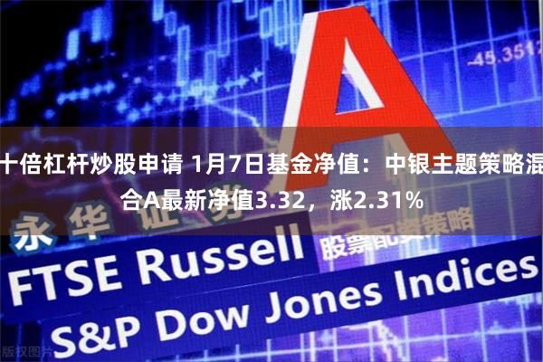 十倍杠杆炒股申请 1月7日基金净值：中银主题策略混合A最新净值3.32，涨2.31%