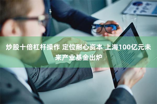 炒股十倍杠杆操作 定位耐心资本 上海100亿元未来产业基金出炉