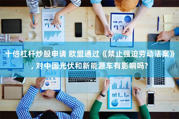 十倍杠杆炒股申请 欧盟通过《禁止强迫劳动法案》, 对中国光伏和新能源车有影响吗?