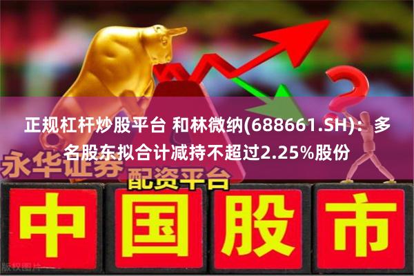 正规杠杆炒股平台 和林微纳(688661.SH)：多名股东拟合计减持不超过2.25%股份