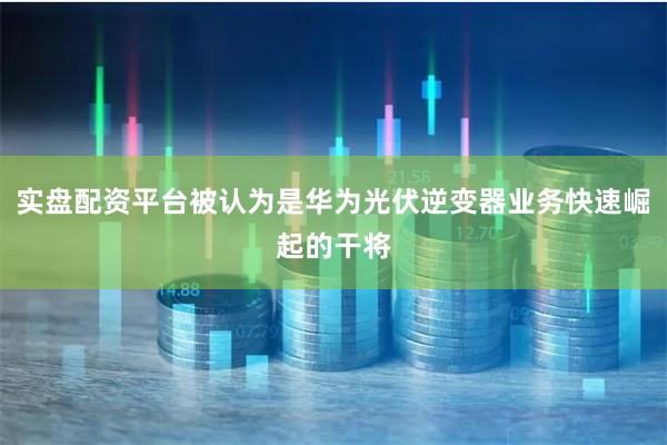 实盘配资平台被认为是华为光伏逆变器业务快速崛起的干将