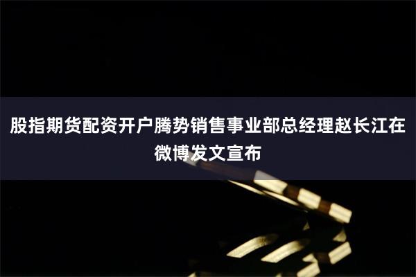 股指期货配资开户腾势销售事业部总经理赵长江在微博发文宣布