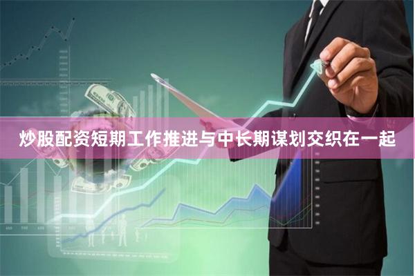 炒股配资短期工作推进与中长期谋划交织在一起