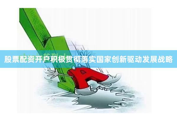 股票配资开户积极贯彻落实国家创新驱动发展战略