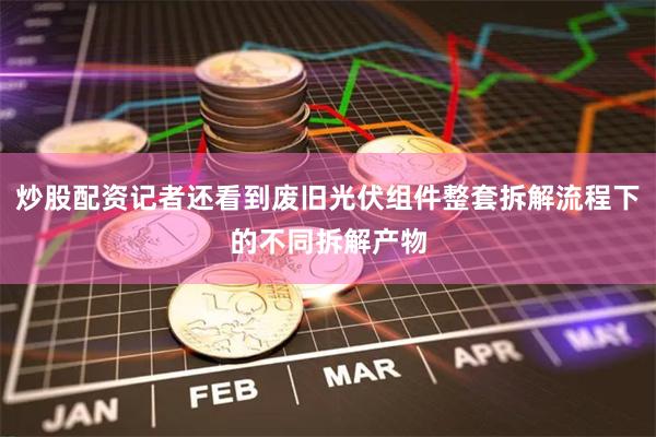 炒股配资记者还看到废旧光伏组件整套拆解流程下的不同拆解产物