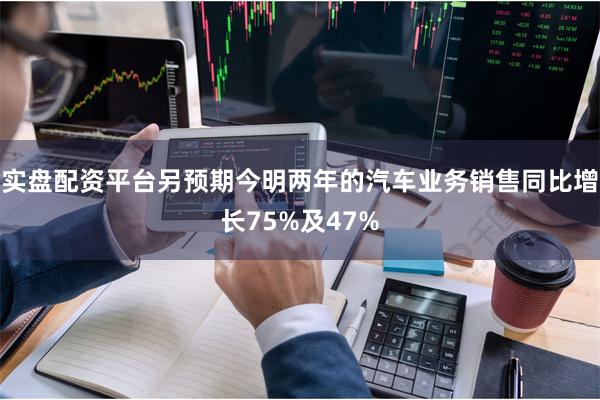 实盘配资平台另预期今明两年的汽车业务销售同比增长75%及47%